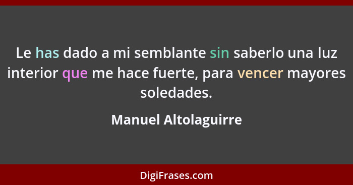 Le has dado a mi semblante sin saberlo una luz interior que me hace fuerte, para vencer mayores soledades.... - Manuel Altolaguirre