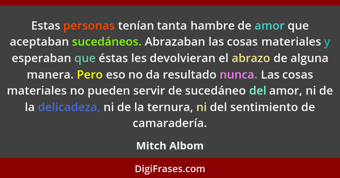 Estas personas tenían tanta hambre de amor que aceptaban sucedáneos. Abrazaban las cosas materiales y esperaban que éstas les devolviera... - Mitch Albom