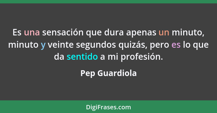 Es una sensación que dura apenas un minuto, minuto y veinte segundos quizás, pero es lo que da sentido a mi profesión.... - Pep Guardiola