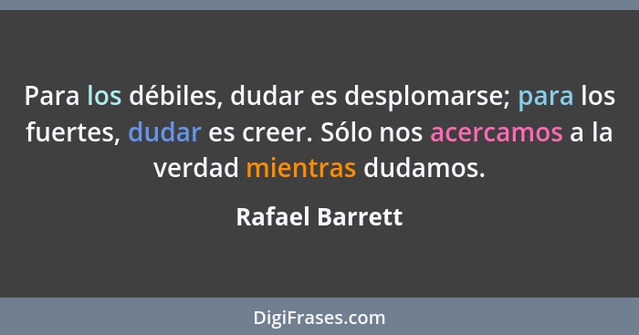 Para los débiles, dudar es desplomarse; para los fuertes, dudar es creer. Sólo nos acercamos a la verdad mientras dudamos.... - Rafael Barrett