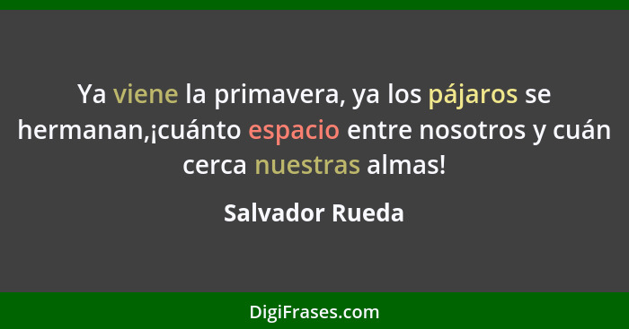 Ya viene la primavera, ya los pájaros se hermanan,¡cuánto espacio entre nosotros y cuán cerca nuestras almas!... - Salvador Rueda