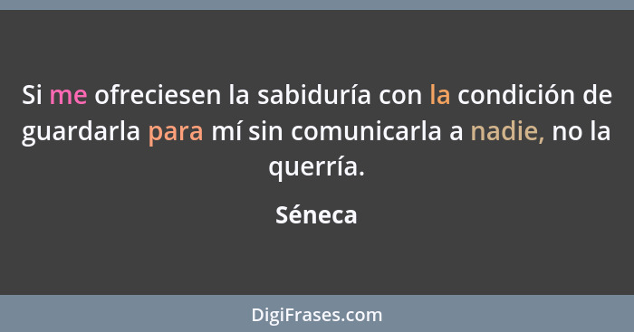 Si me ofreciesen la sabiduría con la condición de guardarla para mí sin comunicarla a nadie, no la querría.... - Séneca