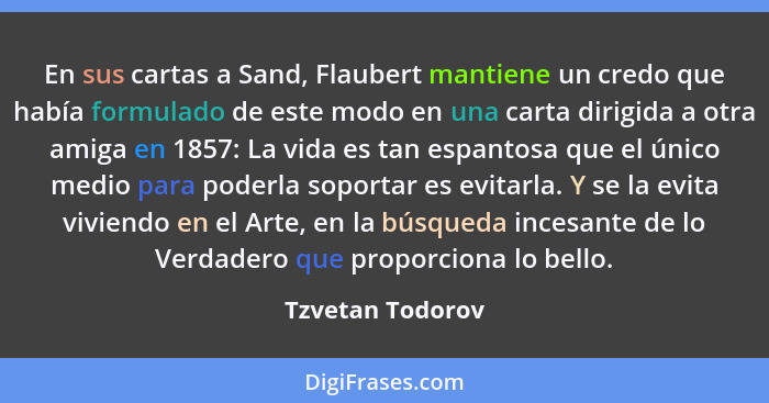 En sus cartas a Sand, Flaubert mantiene un credo que había formulado de este modo en una carta dirigida a otra amiga en 1857: La vid... - Tzvetan Todorov