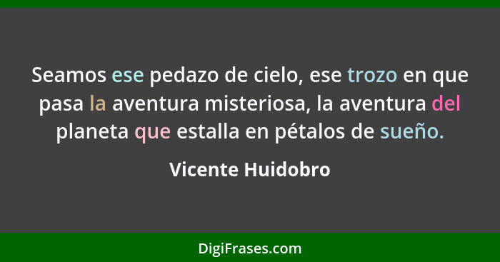 Seamos ese pedazo de cielo, ese trozo en que pasa la aventura misteriosa, la aventura del planeta que estalla en pétalos de sueño.... - Vicente Huidobro