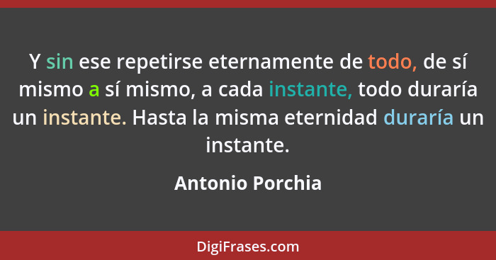 Y sin ese repetirse eternamente de todo, de sí mismo a sí mismo, a cada instante, todo duraría un instante. Hasta la misma eternidad... - Antonio Porchia