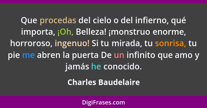 Que procedas del cielo o del infierno, qué importa, ¡Oh, Belleza! ¡monstruo enorme, horroroso, ingenuo! Si tu mirada, tu sonrisa,... - Charles Baudelaire