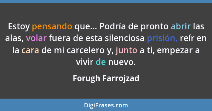 Estoy pensando que... Podría de pronto abrir las alas, volar fuera de esta silenciosa prisión, reír en la cara de mi carcelero y, j... - Forugh Farrojzad