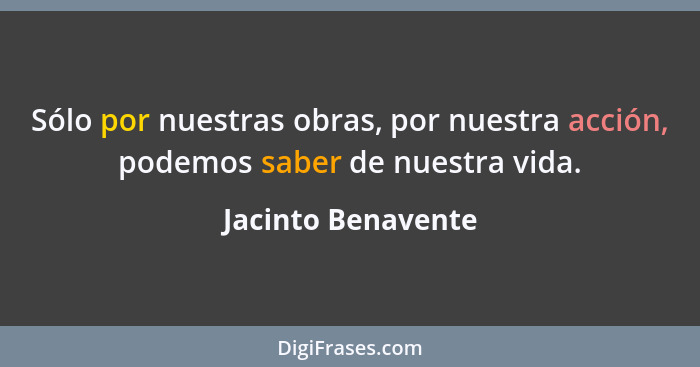 Sólo por nuestras obras, por nuestra acción, podemos saber de nuestra vida.... - Jacinto Benavente