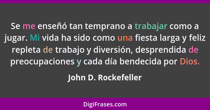 Se me enseñó tan temprano a trabajar como a jugar. Mi vida ha sido como una fiesta larga y feliz repleta de trabajo y diversión,... - John D. Rockefeller