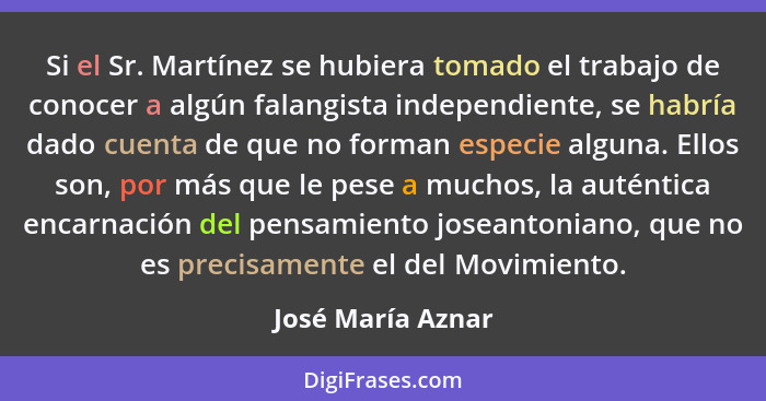 Si el Sr. Martínez se hubiera tomado el trabajo de conocer a algún falangista independiente, se habría dado cuenta de que no forman... - José María Aznar