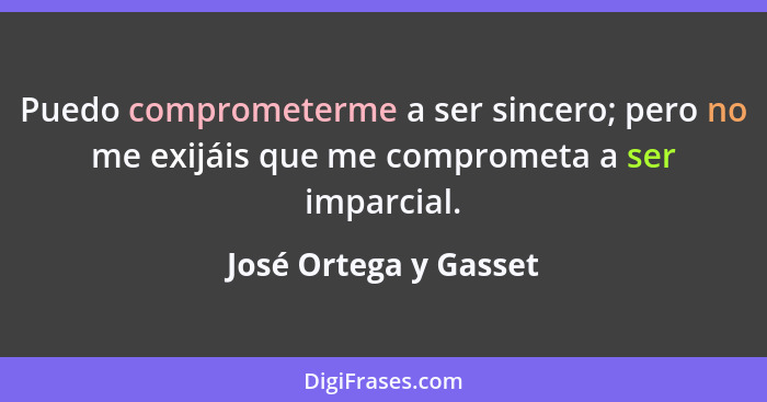Puedo comprometerme a ser sincero; pero no me exijáis que me comprometa a ser imparcial.... - José Ortega y Gasset