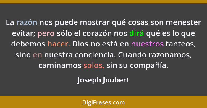 La razón nos puede mostrar qué cosas son menester evitar; pero sólo el corazón nos dirá qué es lo que debemos hacer. Dios no está en... - Joseph Joubert