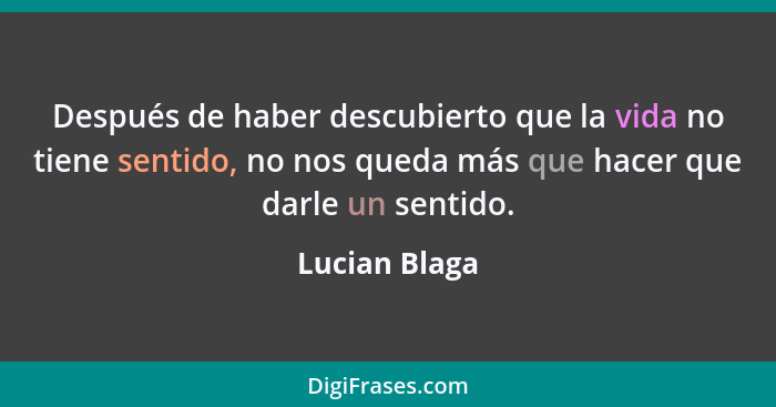 Después de haber descubierto que la vida no tiene sentido, no nos queda más que hacer que darle un sentido.... - Lucian Blaga