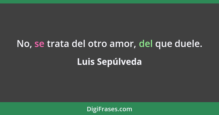 No, se trata del otro amor, del que duele.... - Luis Sepúlveda