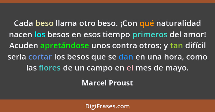 Cada beso llama otro beso. ¡Con qué naturalidad nacen los besos en esos tiempo primeros del amor! Acuden apretándose unos contra otros... - Marcel Proust