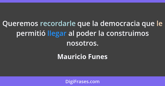 Queremos recordarle que la democracia que le permitió llegar al poder la construimos nosotros.... - Mauricio Funes