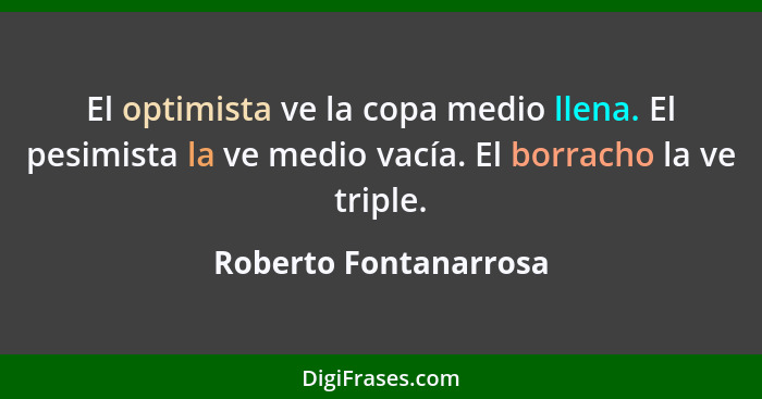 El optimista ve la copa medio llena. El pesimista la ve medio vacía. El borracho la ve triple.... - Roberto Fontanarrosa