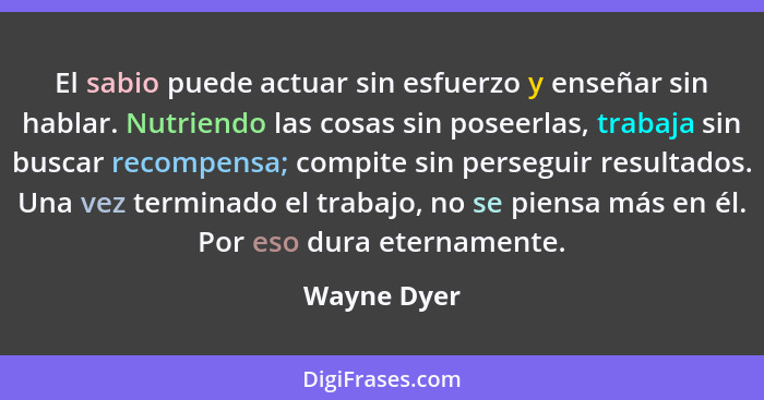 El sabio puede actuar sin esfuerzo y enseñar sin hablar. Nutriendo las cosas sin poseerlas, trabaja sin buscar recompensa; compite sin pe... - Wayne Dyer