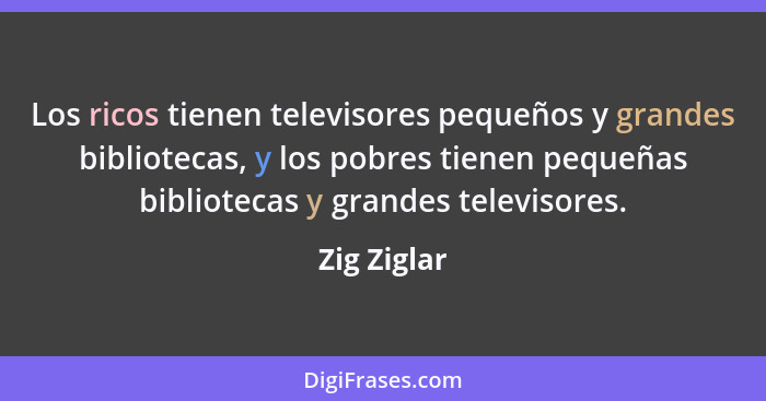Los ricos tienen televisores pequeños y grandes bibliotecas, y los pobres tienen pequeñas bibliotecas y grandes televisores.... - Zig Ziglar