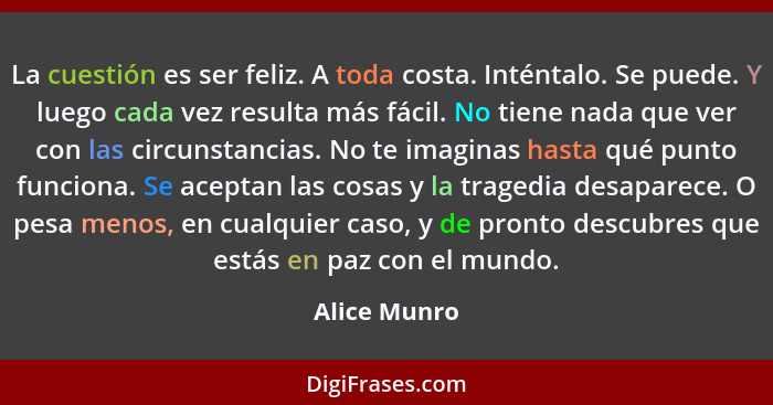 La cuestión es ser feliz. A toda costa. Inténtalo. Se puede. Y luego cada vez resulta más fácil. No tiene nada que ver con las circunsta... - Alice Munro