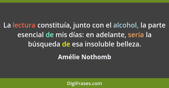 La lectura constituía, junto con el alcohol, la parte esencial de mis días: en adelante, sería la búsqueda de esa insoluble belleza.... - Amélie Nothomb