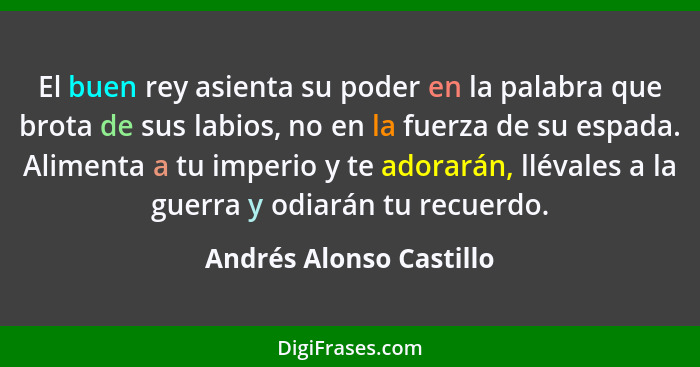 El buen rey asienta su poder en la palabra que brota de sus labios, no en la fuerza de su espada. Alimenta a tu imperio y te... - Andrés Alonso Castillo