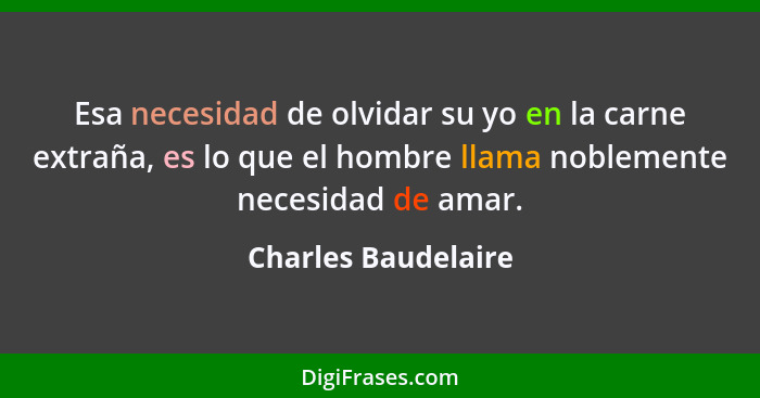 Esa necesidad de olvidar su yo en la carne extraña, es lo que el hombre llama noblemente necesidad de amar.... - Charles Baudelaire