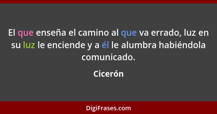 El que enseña el camino al que va errado, luz en su luz le enciende y a él le alumbra habiéndola comunicado.... - Cicerón