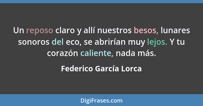 Un reposo claro y allí nuestros besos, lunares sonoros del eco, se abrirían muy lejos. Y tu corazón caliente, nada más.... - Federico García Lorca