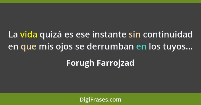 La vida quizá es ese instante sin continuidad en que mis ojos se derrumban en los tuyos...... - Forugh Farrojzad