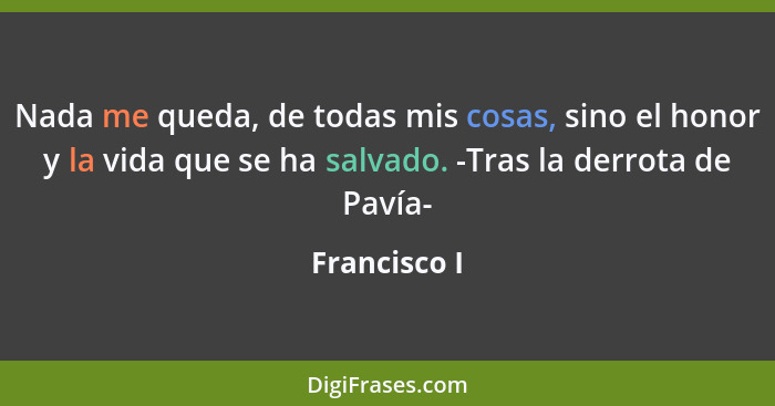 Nada me queda, de todas mis cosas, sino el honor y la vida que se ha salvado. -Tras la derrota de Pavía-... - Francisco I