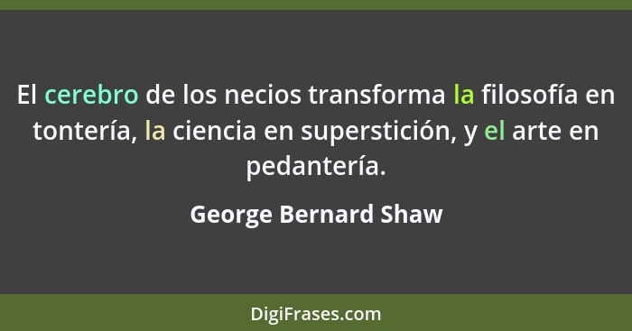El cerebro de los necios transforma la filosofía en tontería, la ciencia en superstición, y el arte en pedantería.... - George Bernard Shaw