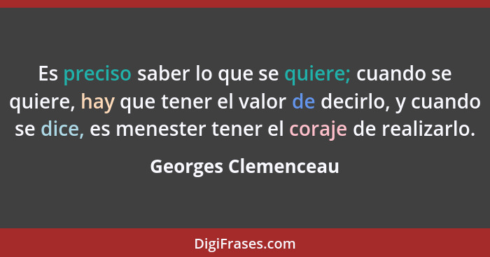 Es preciso saber lo que se quiere; cuando se quiere, hay que tener el valor de decirlo, y cuando se dice, es menester tener el co... - Georges Clemenceau