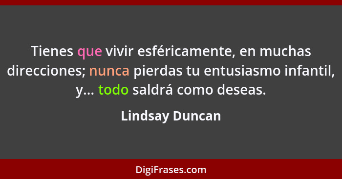 Tienes que vivir esféricamente, en muchas direcciones; nunca pierdas tu entusiasmo infantil, y... todo saldrá como deseas.... - Lindsay Duncan