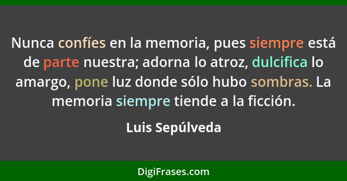 Nunca confíes en la memoria, pues siempre está de parte nuestra; adorna lo atroz, dulcifica lo amargo, pone luz donde sólo hubo sombr... - Luis Sepúlveda