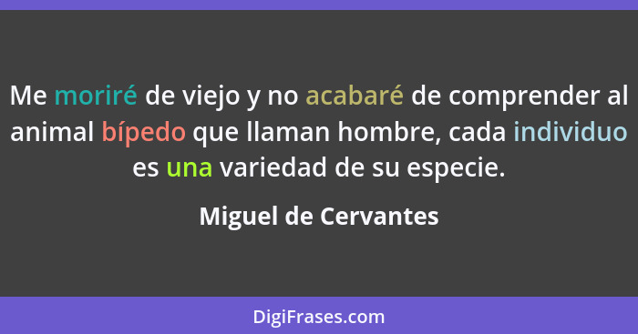 Me moriré de viejo y no acabaré de comprender al animal bípedo que llaman hombre, cada individuo es una variedad de su especie.... - Miguel de Cervantes