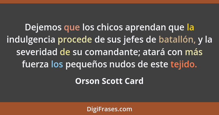 Dejemos que los chicos aprendan que la indulgencia procede de sus jefes de batallón, y la severidad de su comandante; atará con más... - Orson Scott Card