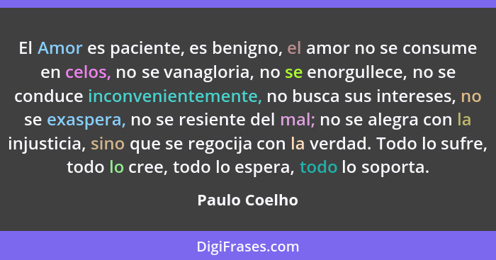 El Amor es paciente, es benigno, el amor no se consume en celos, no se vanagloria, no se enorgullece, no se conduce inconvenientemente,... - Paulo Coelho