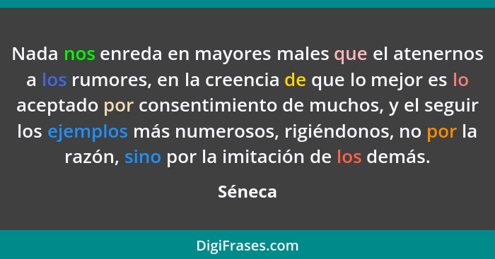 Nada nos enreda en mayores males que el atenernos a los rumores, en la creencia de que lo mejor es lo aceptado por consentimiento de muchos,... - Séneca