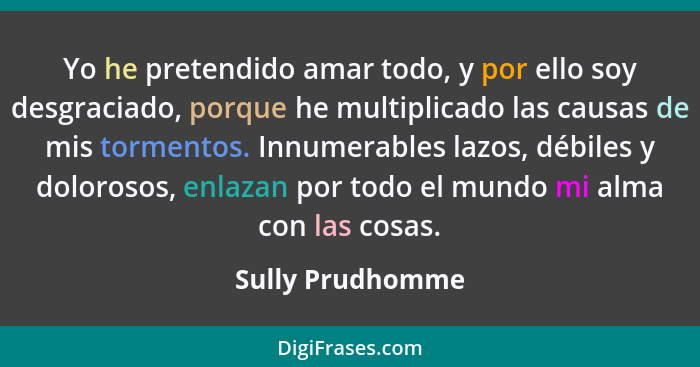 Yo he pretendido amar todo, y por ello soy desgraciado, porque he multiplicado las causas de mis tormentos. Innumerables lazos, débi... - Sully Prudhomme