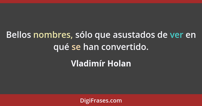 Bellos nombres, sólo que asustados de ver en qué se han convertido.... - Vladimír Holan