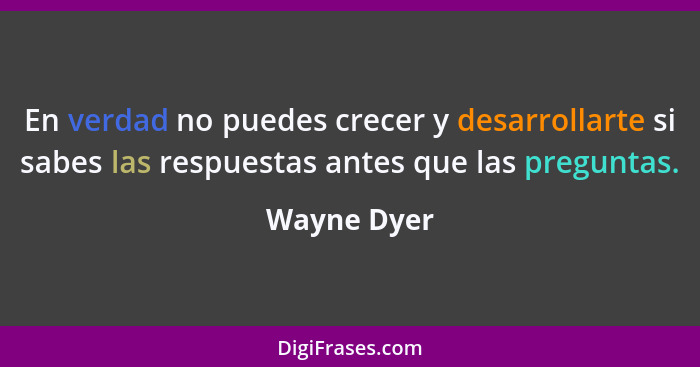 En verdad no puedes crecer y desarrollarte si sabes las respuestas antes que las preguntas.... - Wayne Dyer