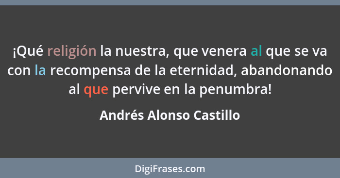 ¡Qué religión la nuestra, que venera al que se va con la recompensa de la eternidad, abandonando al que pervive en la penumbr... - Andrés Alonso Castillo