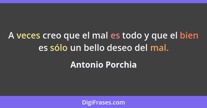 A veces creo que el mal es todo y que el bien es sólo un bello deseo del mal.... - Antonio Porchia