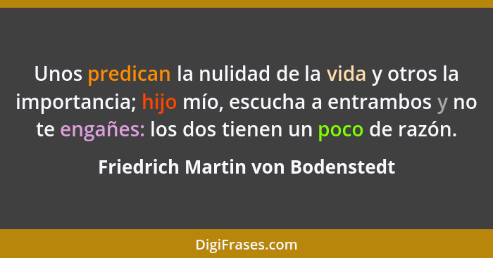 Unos predican la nulidad de la vida y otros la importancia; hijo mío, escucha a entrambos y no te engañes: los dos t... - Friedrich Martin von Bodenstedt