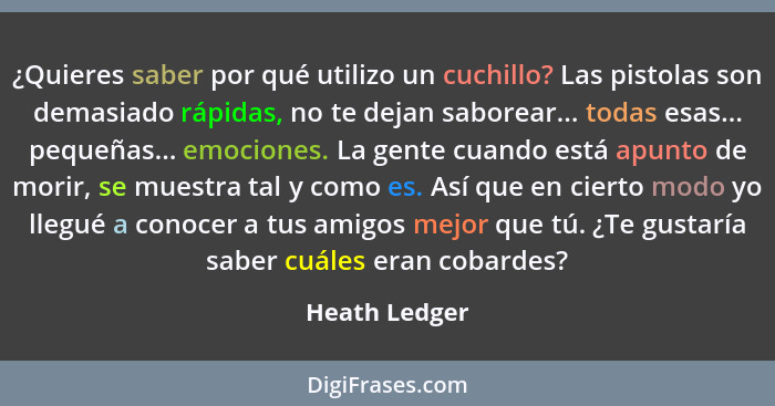 ¿Quieres saber por qué utilizo un cuchillo? Las pistolas son demasiado rápidas, no te dejan saborear... todas esas... pequeñas... emoci... - Heath Ledger