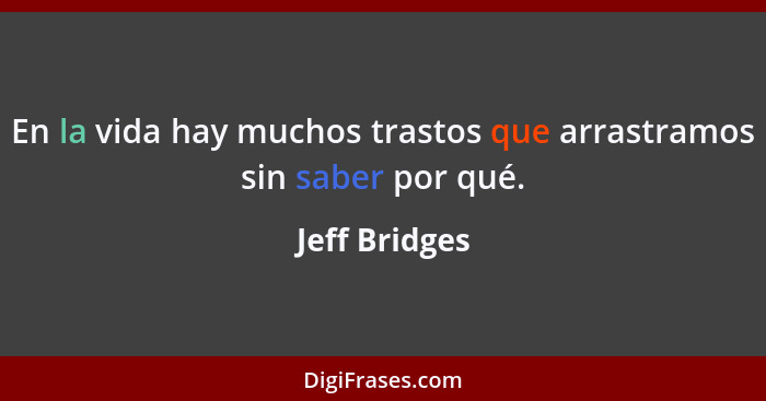 En la vida hay muchos trastos que arrastramos sin saber por qué.... - Jeff Bridges