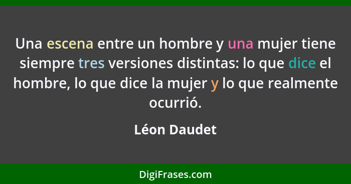 Una escena entre un hombre y una mujer tiene siempre tres versiones distintas: lo que dice el hombre, lo que dice la mujer y lo que real... - Léon Daudet