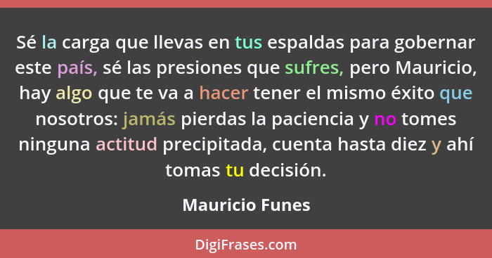 Sé la carga que llevas en tus espaldas para gobernar este país, sé las presiones que sufres, pero Mauricio, hay algo que te va a hace... - Mauricio Funes