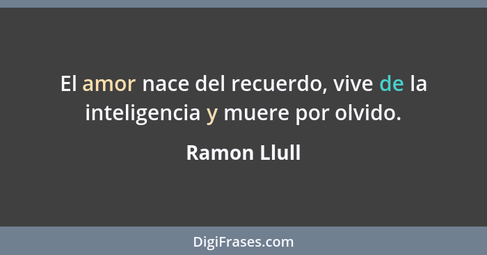 El amor nace del recuerdo, vive de la inteligencia y muere por olvido.... - Ramon Llull